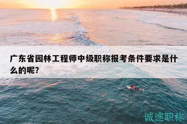 廣東省園林工程師中級(jí)職稱報(bào)考條件要求是什么的呢？