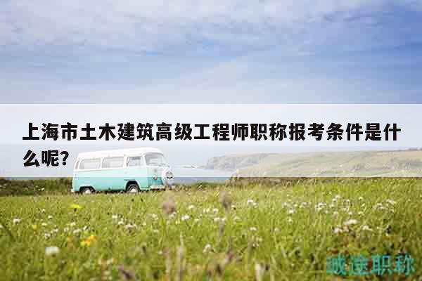 上海市土木建筑高級工程師職稱報考條件是什么呢？
