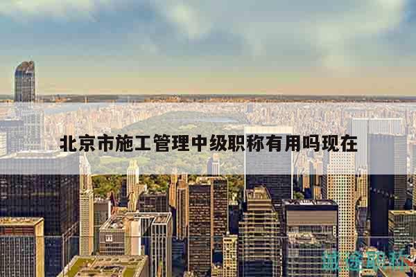 北京市施工管理中級(jí)職稱有用嗎現(xiàn)在