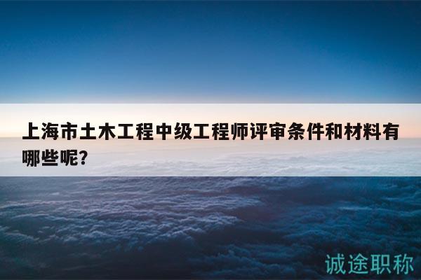 上海市土木工程中級(jí)工程師評(píng)審條件和材料有哪些呢？