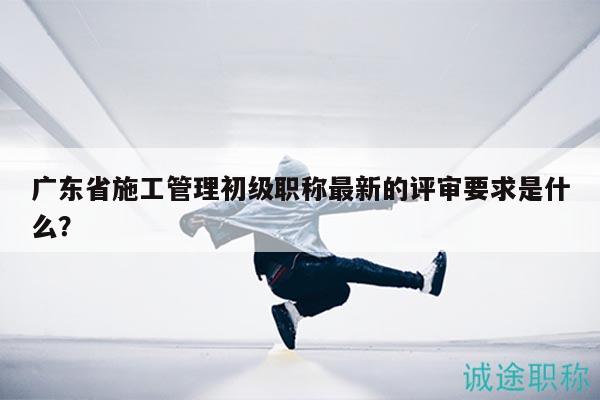廣東省施工管理初級(jí)職稱最新的評(píng)審要求是什么？