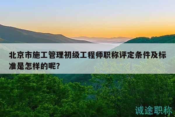 北京市施工管理初級(jí)工程師職稱評(píng)定條件及標(biāo)準(zhǔn)是怎樣的呢？