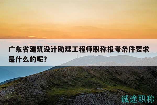 廣東省建筑設(shè)計(jì)助理工程師職稱報(bào)考條件要求是什么的呢？