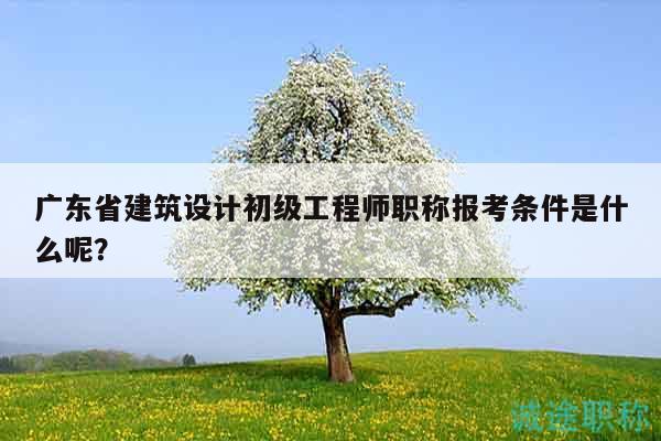 廣東省建筑設計初級工程師職稱報考條件是什么呢？