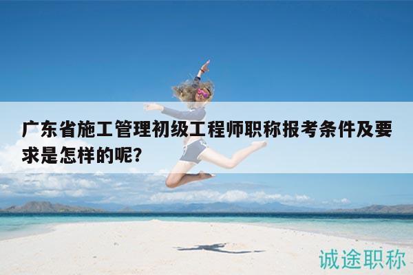 廣東省施工管理初級(jí)工程師職稱報(bào)考條件及要求是怎樣的呢？
