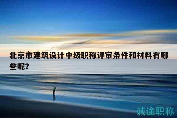 北京市建筑設計中級職稱評審條件和材料有哪些呢？
