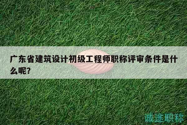 廣東省建筑設(shè)計(jì)初級(jí)工程師職稱(chēng)評(píng)審條件是什么呢？