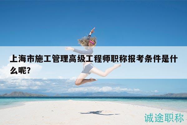 上海市施工管理高級工程師職稱報考條件是什么呢？
