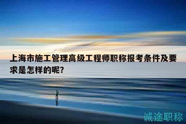 上海市施工管理高級(jí)工程師職稱報(bào)考條件及要求是怎樣的呢？