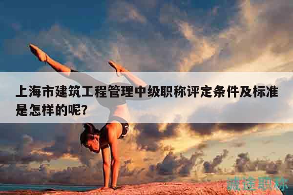 上海市建筑工程管理中級職稱評定條件及標準是怎樣的呢？