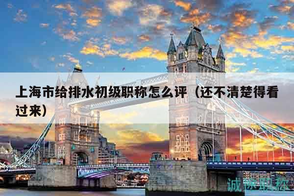 上海市給排水初級職稱怎么評（還不清楚得看過來）