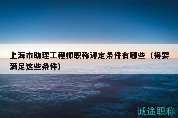 上海市助理工程師職稱評(píng)定條件有哪些（得要滿足這些條件）