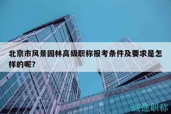 北京市風(fēng)景園林高級(jí)職稱報(bào)考條件及要求是怎樣的呢？