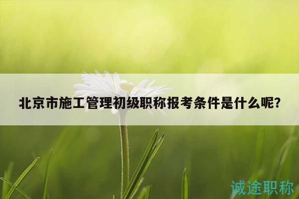 北京市施工管理初級職稱報(bào)考條件是什么呢？