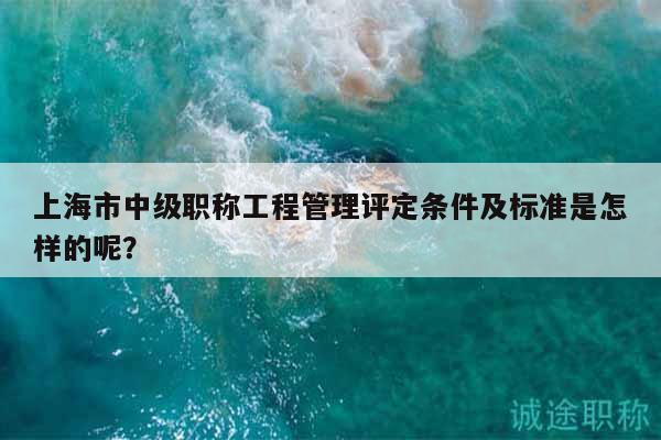 上海市中級職稱工程管理評定條件及標準是怎樣的呢？