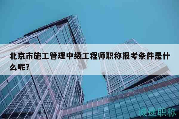 北京市施工管理中級(jí)工程師職稱報(bào)考條件是什么呢？