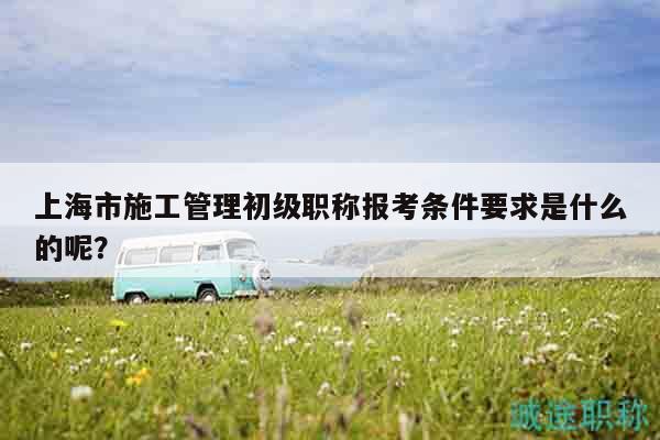 上海市施工管理初級職稱報考條件要求是什么的呢？