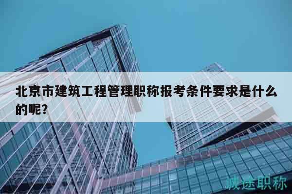 北京市建筑工程管理職稱報(bào)考條件要求是什么的呢？