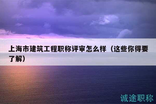 上海市建筑工程職稱評(píng)審怎么樣（這些你得要了解）