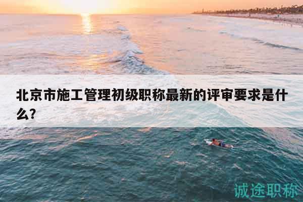北京市施工管理初級(jí)職稱最新的評(píng)審要求是什么？