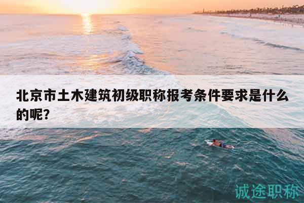 北京市土木建筑初級(jí)職稱報(bào)考條件要求是什么的呢？
