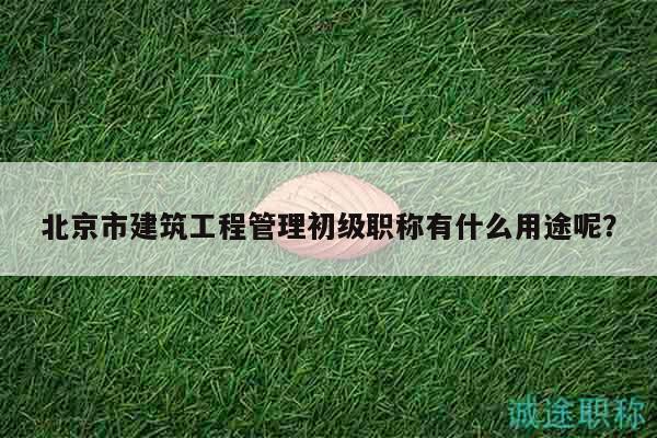 北京市建筑工程管理初級職稱有什么用途呢？