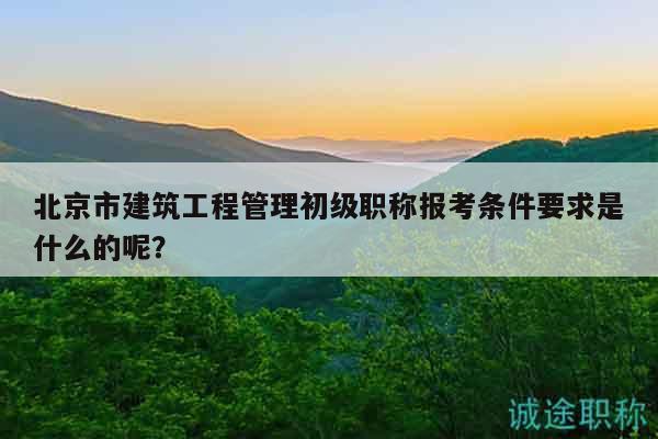 北京市建筑工程管理初級職稱報(bào)考條件要求是什么的呢？