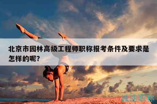 北京市園林高級(jí)工程師職稱報(bào)考條件及要求是怎樣的呢？