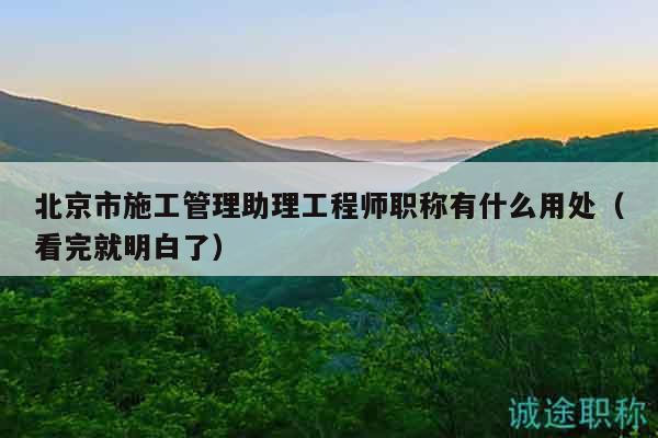 北京市施工管理助理工程師職稱有什么用處（看完就明白了）