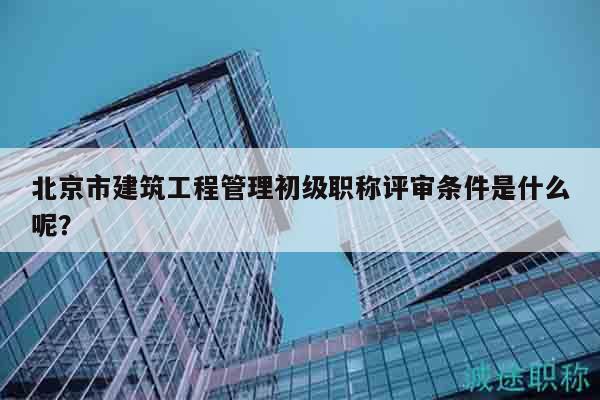 北京市建筑工程管理初級職稱評審條件是什么呢？