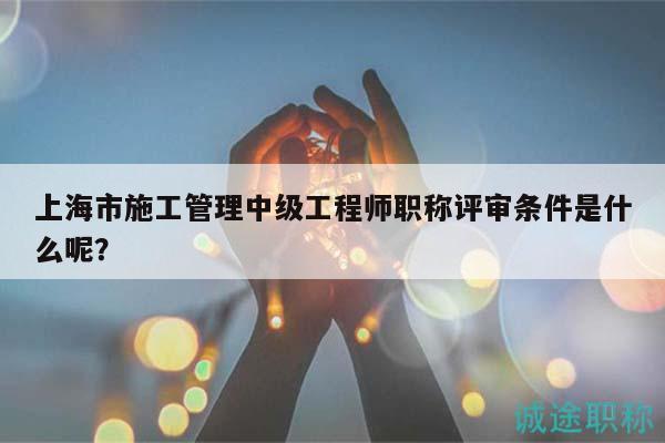 上海市施工管理中級工程師職稱評審條件是什么呢？