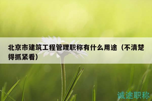北京市建筑工程管理職稱有什么用途（不清楚得抓緊看）