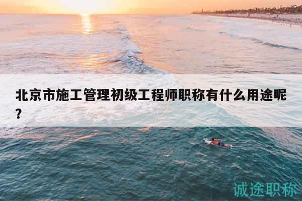 北京市施工管理初級(jí)工程師職稱有什么用途呢？