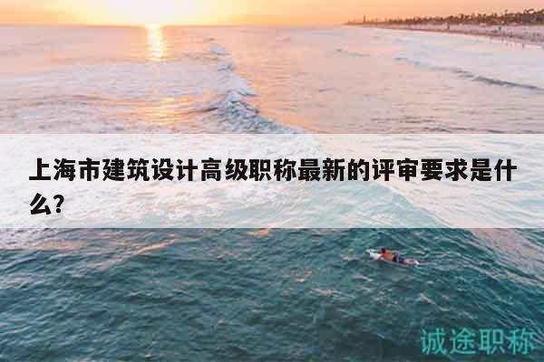 上海市建筑設(shè)計(jì)高級職稱最新的評審要求是什么？
