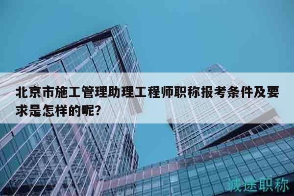 北京市施工管理助理工程師職稱報考條件及要求是怎樣的呢？