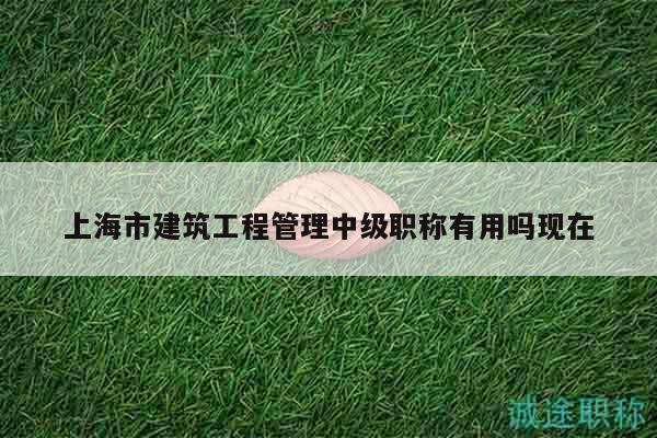 上海市建筑工程管理中級(jí)職稱(chēng)有用嗎現(xiàn)在