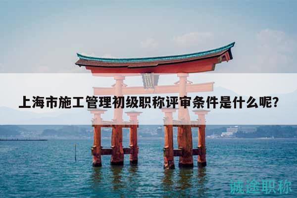 上海市施工管理初級(jí)職稱評(píng)審條件是什么呢？