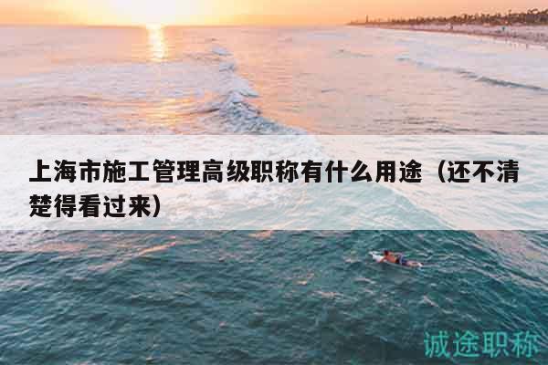 上海市施工管理高級職稱有什么用途（還不清楚得看過來）