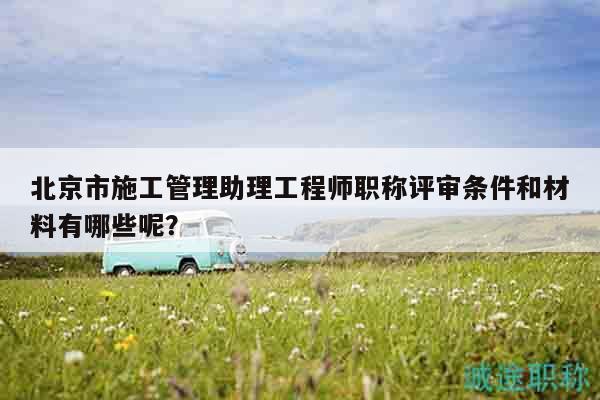 北京市施工管理助理工程師職稱評審條件和材料有哪些呢？