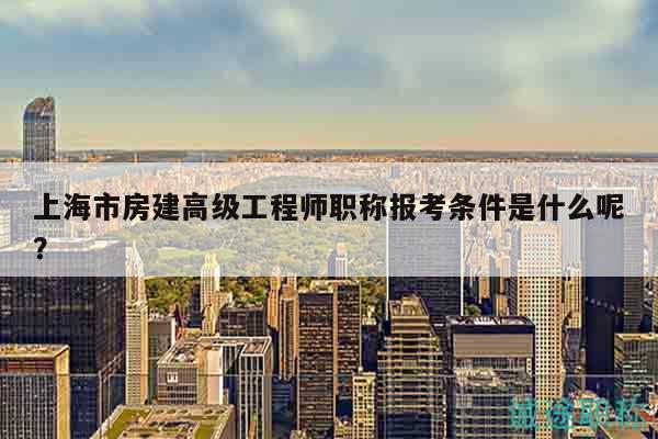 上海市房建高級工程師職稱報考條件是什么呢？