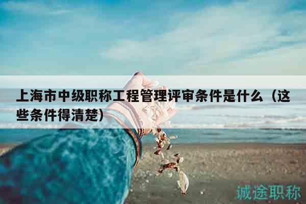 上海市中級職稱工程管理評審條件是什么（這些條件得清楚）
