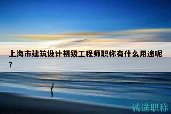上海市建筑設計初級工程師職稱有什么用途呢？