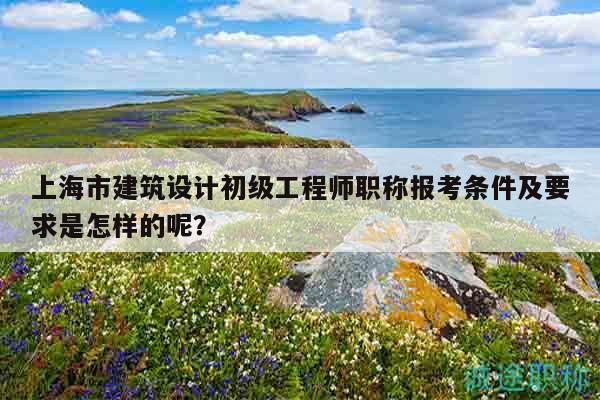 上海市建筑設(shè)計初級工程師職稱報考條件及要求是怎樣的呢？