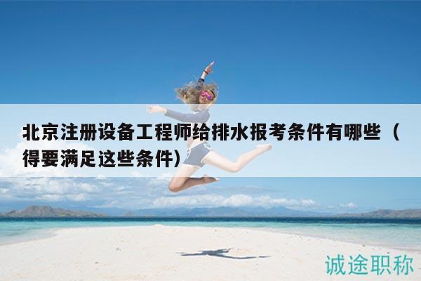 北京注冊設(shè)備工程師給排水報(bào)考條件有哪些（得要滿足這些條件）