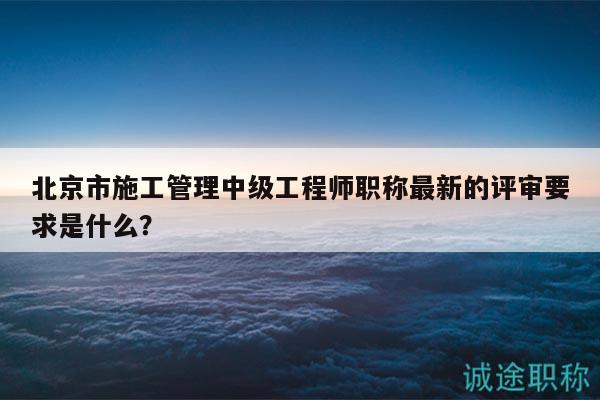 北京市施工管理中級(jí)工程師職稱最新的評(píng)審要求是什么？