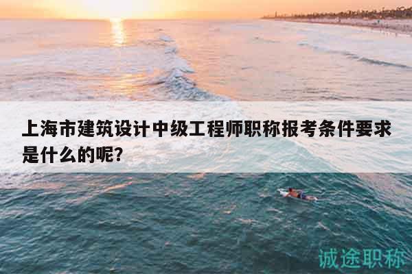 上海市建筑設(shè)計(jì)中級(jí)工程師職稱報(bào)考條件要求是什么的呢？