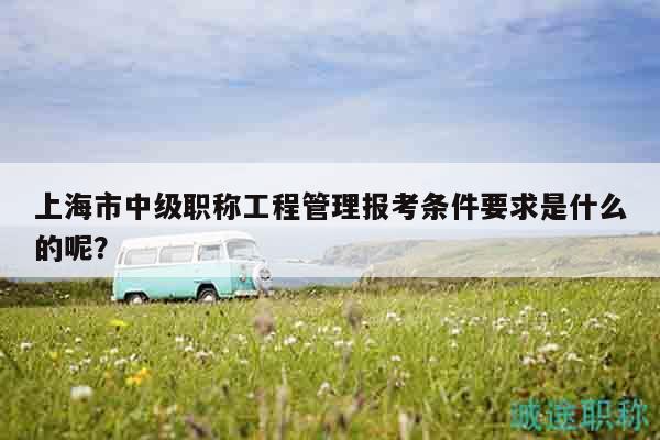 上海市中級(jí)職稱工程管理報(bào)考條件要求是什么的呢？