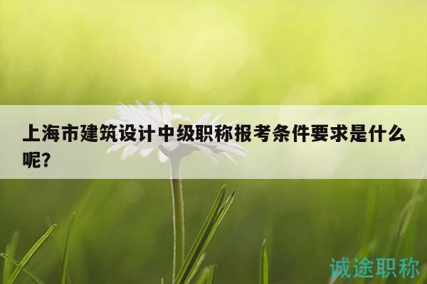 上海市建筑設(shè)計中級職稱報考條件要求是什么呢？