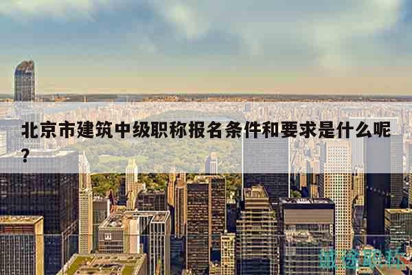 北京市建筑中級職稱報名條件和要求是什么呢？