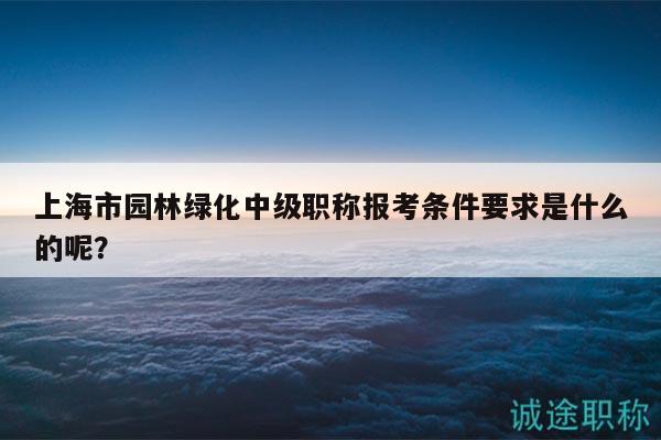 上海市園林綠化中級職稱報考條件要求是什么的呢？